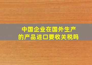 中国企业在国外生产的产品进口要收关税吗