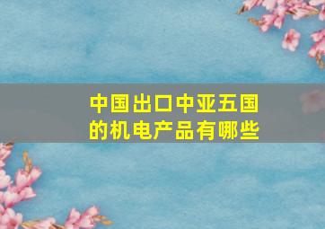 中国出口中亚五国的机电产品有哪些