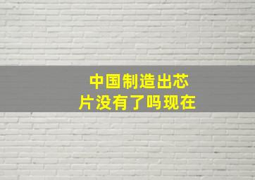 中国制造出芯片没有了吗现在