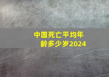 中国死亡平均年龄多少岁2024