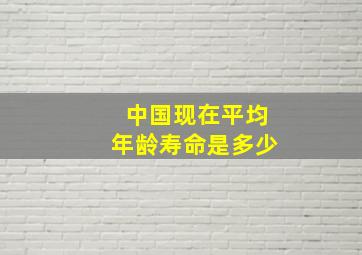 中国现在平均年龄寿命是多少