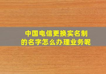 中国电信更换实名制的名字怎么办理业务呢