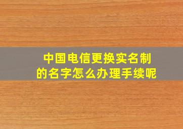 中国电信更换实名制的名字怎么办理手续呢