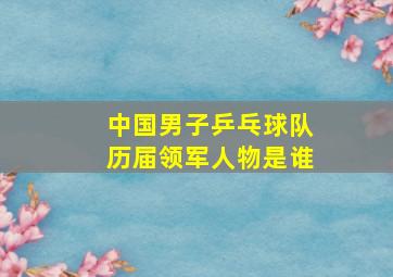 中国男子乒乓球队历届领军人物是谁