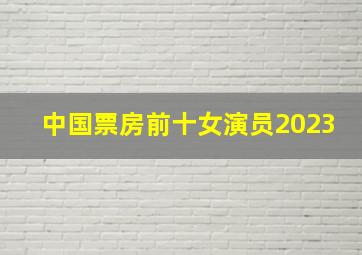 中国票房前十女演员2023