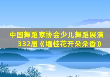 中国舞蹈家协会少儿舞蹈展演332届《缅桂花开朵朵香》