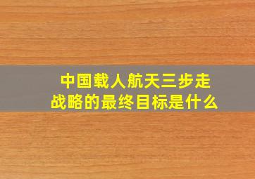 中国载人航天三步走战略的最终目标是什么