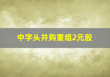 中字头并购重组2元股