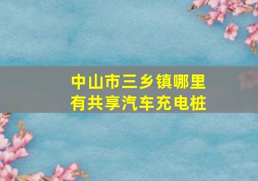 中山市三乡镇哪里有共享汽车充电桩