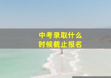 中考录取什么时候截止报名