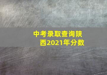 中考录取查询陕西2021年分数