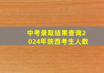 中考录取结果查询2024年陕西考生人数