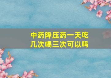 中药降压药一天吃几次喝三次可以吗