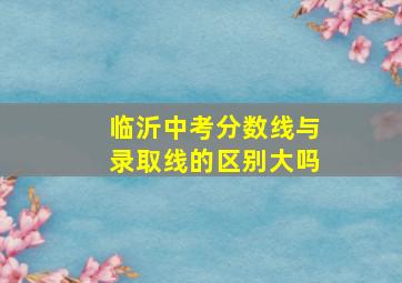 临沂中考分数线与录取线的区别大吗