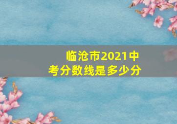 临沧市2021中考分数线是多少分