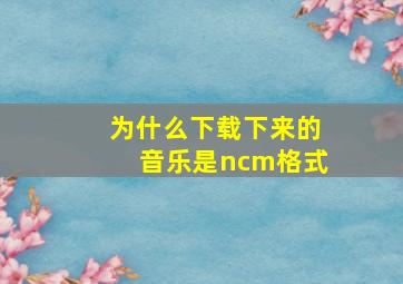 为什么下载下来的音乐是ncm格式