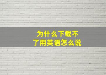 为什么下载不了用英语怎么说