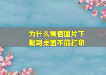 为什么微信图片下载到桌面不能打印