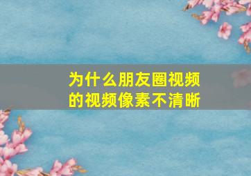 为什么朋友圈视频的视频像素不清晰