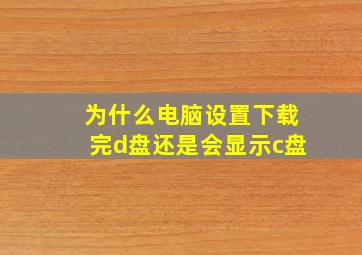 为什么电脑设置下载完d盘还是会显示c盘