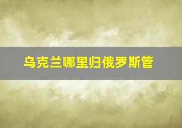 乌克兰哪里归俄罗斯管