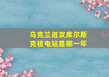 乌克兰进攻库尔斯克核电站是哪一年