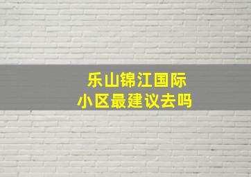 乐山锦江国际小区最建议去吗