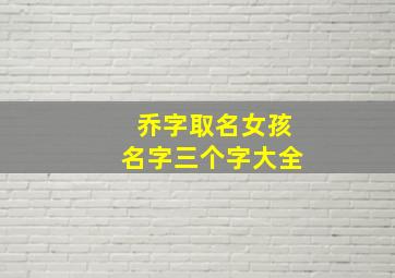 乔字取名女孩名字三个字大全