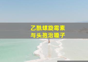 乙酰螺旋霉素与头孢治嗓子