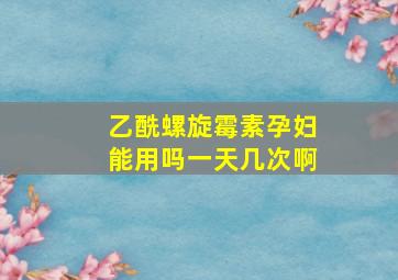 乙酰螺旋霉素孕妇能用吗一天几次啊