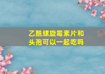 乙酰螺旋霉素片和头孢可以一起吃吗