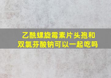 乙酰螺旋霉素片头孢和双氯芬酸钠可以一起吃吗