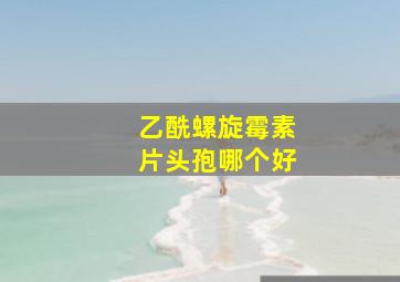 乙酰螺旋霉素片头孢哪个好