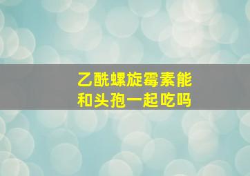 乙酰螺旋霉素能和头孢一起吃吗