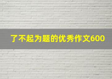 了不起为题的优秀作文600