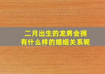 二月出生的龙男会拥有什么样的婚姻关系呢