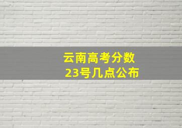 云南高考分数23号几点公布