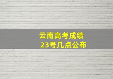 云南高考成绩23号几点公布