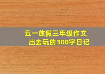 五一放假三年级作文出去玩的300字日记