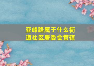 亚峰路属于什么街道社区居委会管辖