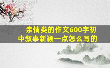 亲情类的作文600字初中叙事新颖一点怎么写的