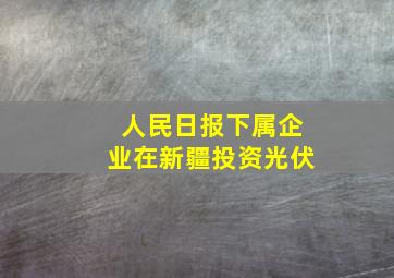 人民日报下属企业在新疆投资光伏