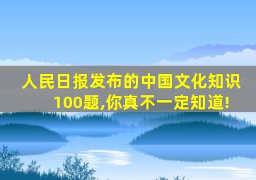 人民日报发布的中国文化知识100题,你真不一定知道!