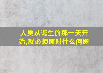 人类从诞生的那一天开始,就必须面对什么问题