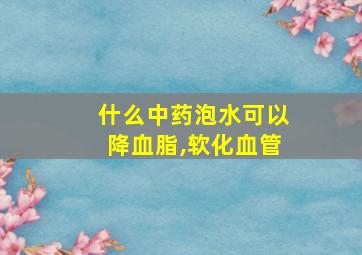 什么中药泡水可以降血脂,软化血管