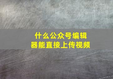 什么公众号编辑器能直接上传视频