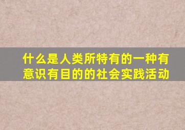 什么是人类所特有的一种有意识有目的的社会实践活动