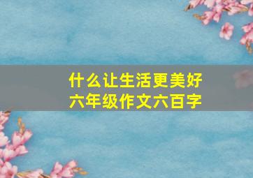 什么让生活更美好六年级作文六百字