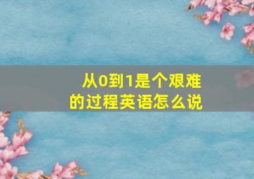 从0到1是个艰难的过程英语怎么说