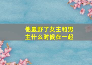 他最野了女主和男主什么时候在一起